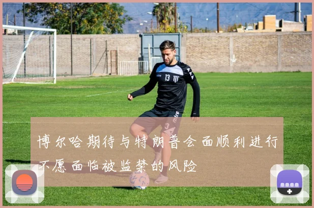 博尔哈期待与特朗普会面顺利进行不愿面临被监禁的风险