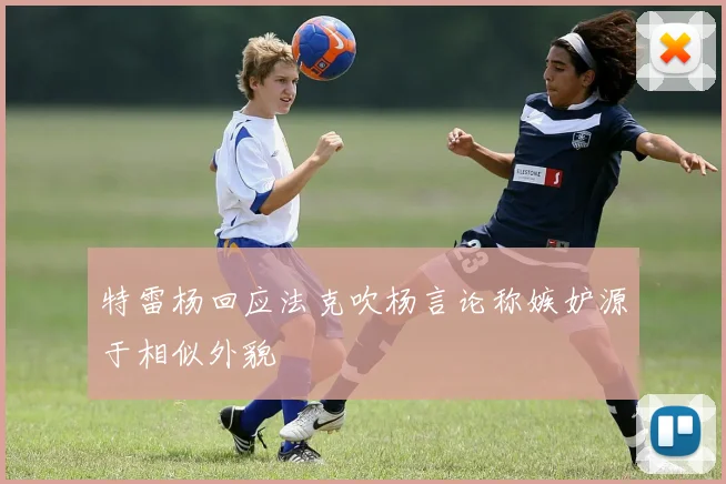 特雷杨回应法克吹杨言论称嫉妒源于相似外貌