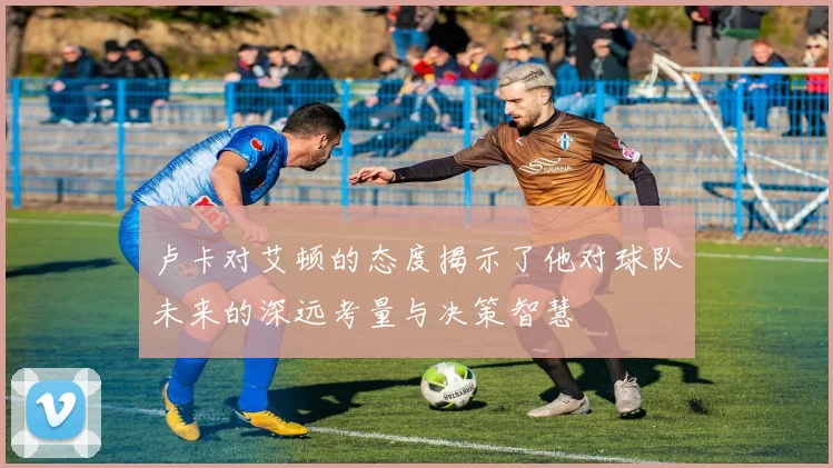 卢卡对艾顿的态度揭示了他对球队未来的深远考量与决策智慧