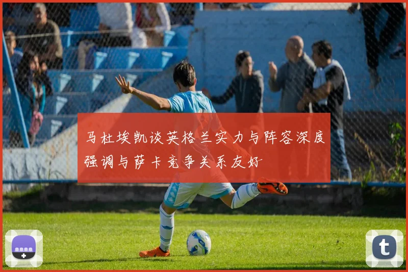 马杜埃凯谈英格兰实力与阵容深度强调与萨卡竞争关系友好