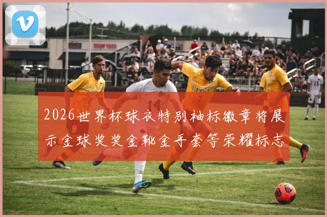 2026世界杯球衣特别袖标徽章将展示金球奖奖金靴金手套等荣耀标志