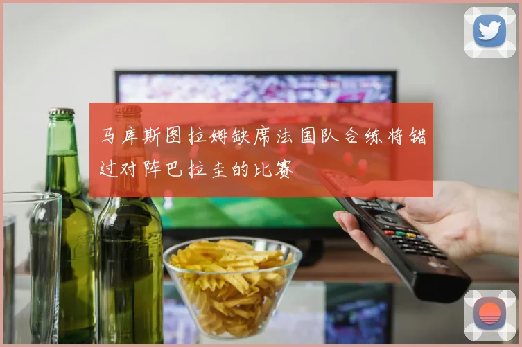 马库斯图拉姆缺席法国队合练将错过对阵巴拉圭的比赛