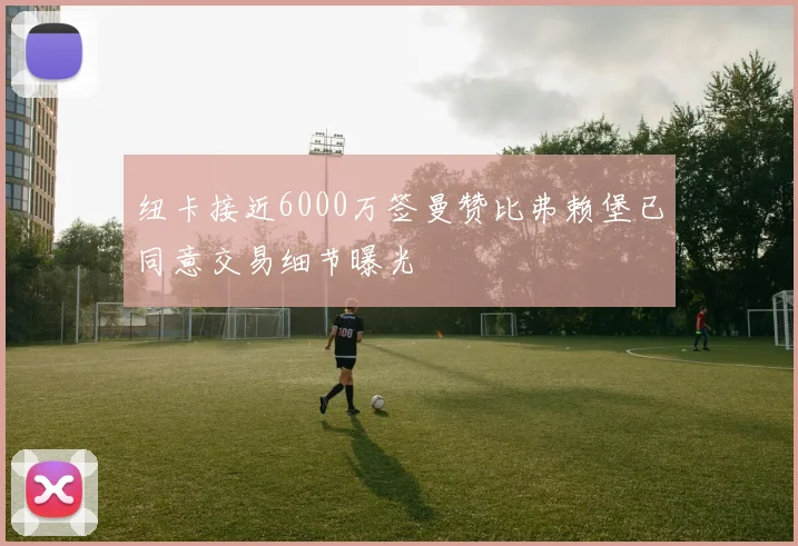 纽卡接近6000万签曼赞比弗赖堡已同意交易细节曝光