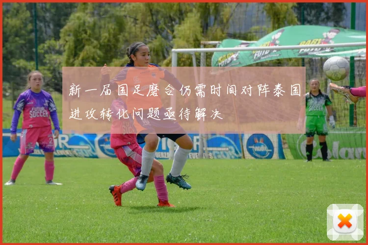 新一届国足磨合仍需时间对阵泰国进攻转化问题亟待解决