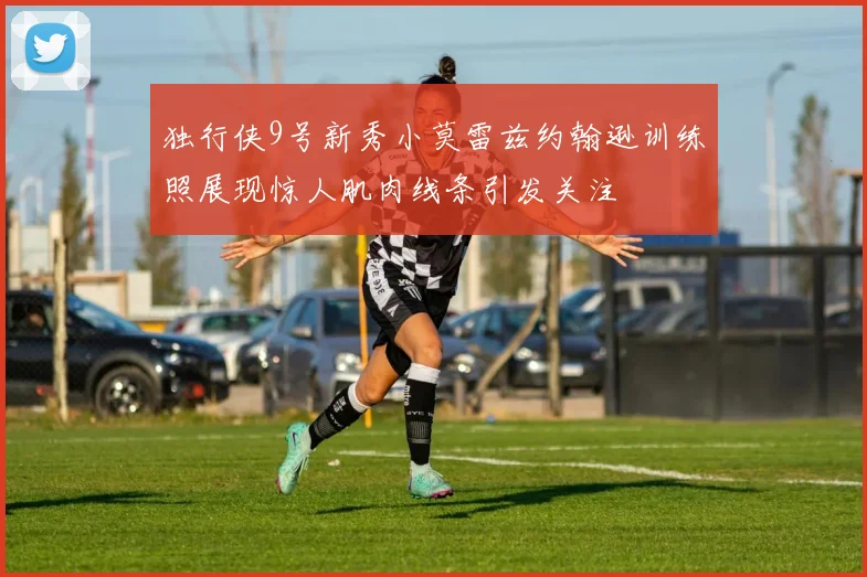 独行侠9号新秀小莫雷兹约翰逊训练照展现惊人肌肉线条引发关注