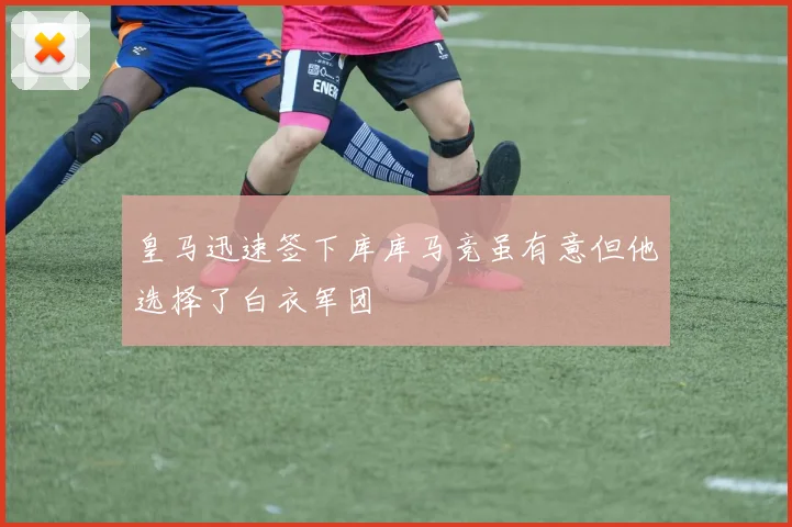 皇马迅速签下库库马竞虽有意但他选择了白衣军团