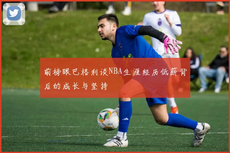 前榜眼巴格利谈NBA生涯经历低薪背后的成长与坚持