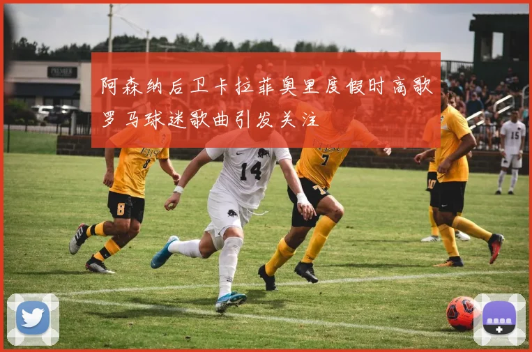 阿森纳后卫卡拉菲奥里度假时高歌罗马球迷歌曲引发关注