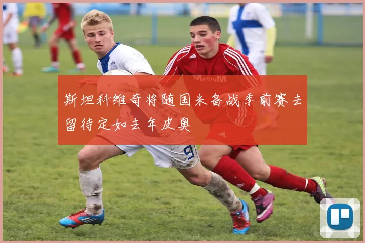斯坦科维奇将随国米备战季前赛去留待定如去年皮奥