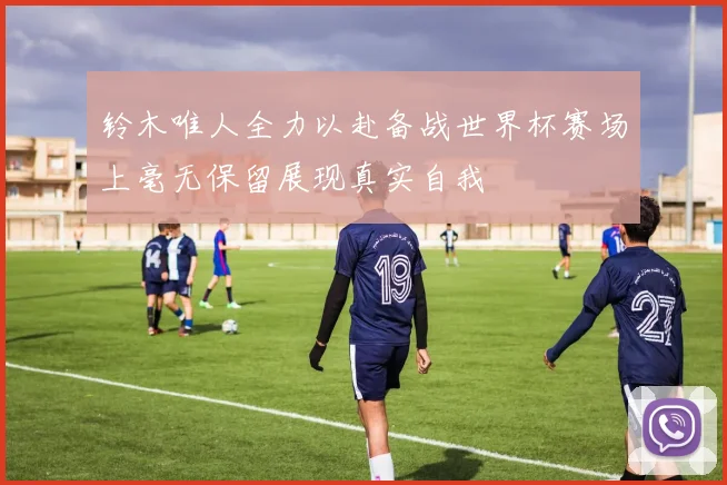 铃木唯人全力以赴备战世界杯赛场上毫无保留展现真实自我