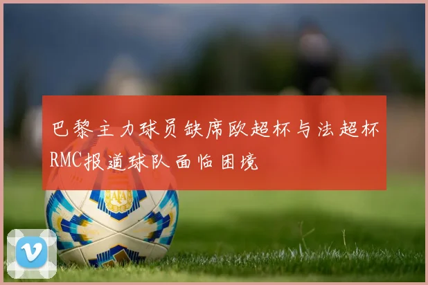 巴黎主力球员缺席欧超杯与法超杯RMC报道球队面临困境