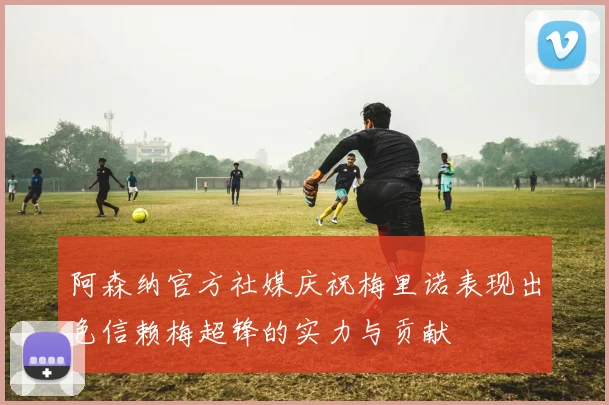阿森纳官方社媒庆祝梅里诺表现出色信赖梅超锋的实力与贡献