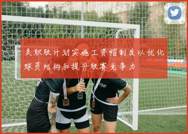 美职联计划实施工资帽制度以优化球员结构和提升联赛竞争力