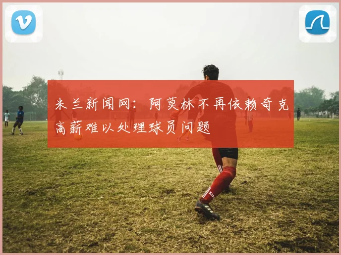 米兰新闻网：阿莫林不再依赖奇克高薪难以处理球员问题