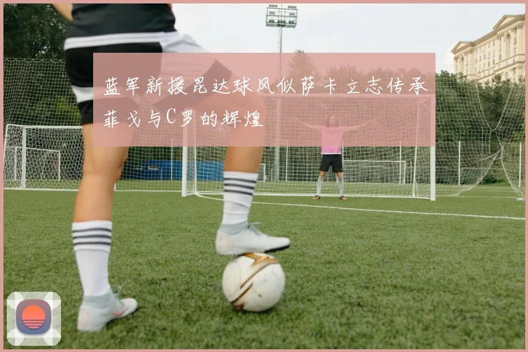 蓝军新援昆达球风似萨卡立志传承菲戈与C罗的辉煌