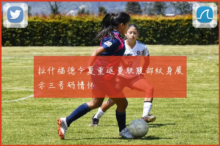 拉什福德今夏重返曼联腹部纹身展示三号码情怀