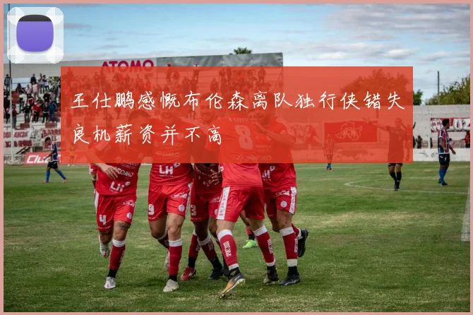 王仕鹏感慨布伦森离队独行侠错失良机薪资并不高