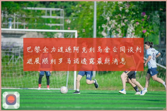 巴黎全力追逐阿克利乌舍合同谈判进展顺利罗马诺透露最新消息