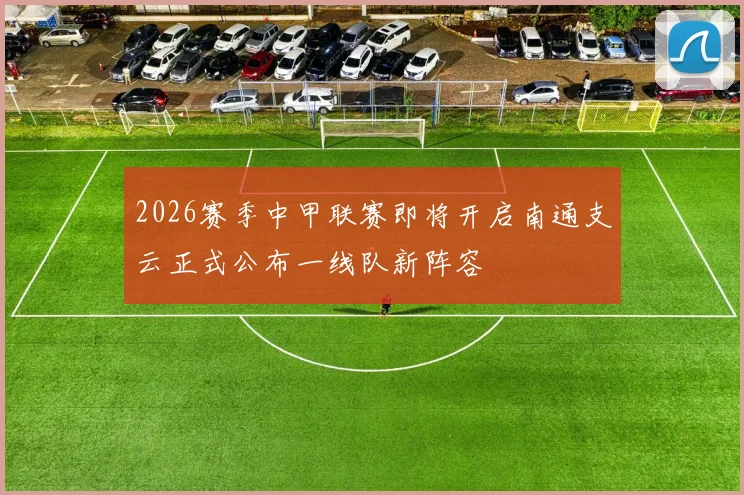 2026赛季中甲联赛即将开启南通支云正式公布一线队新阵容