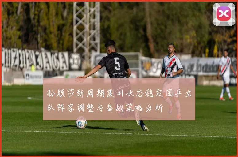 孙颖莎新周期集训状态稳定国乒女队阵容调整与备战策略分析