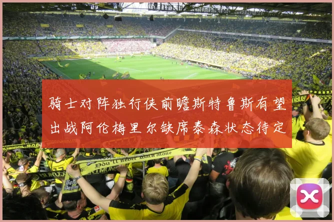 骑士对阵独行侠前瞻斯特鲁斯有望出战阿伦梅里尔缺席泰森状态待定