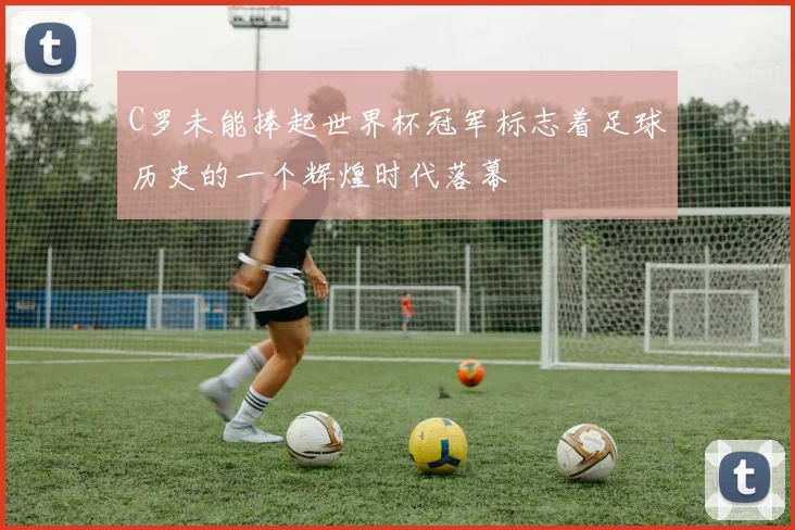 C罗未能捧起世界杯冠军标志着足球历史的一个辉煌时代落幕