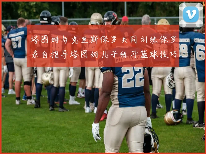 塔图姆与克里斯保罗共同训练保罗亲自指导塔图姆儿子练习篮球技巧